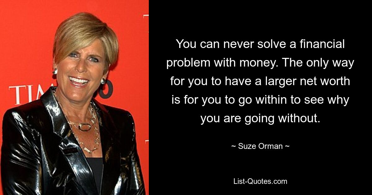 You can never solve a financial problem with money. The only way for you to have a larger net worth is for you to go within to see why you are going without. — © Suze Orman