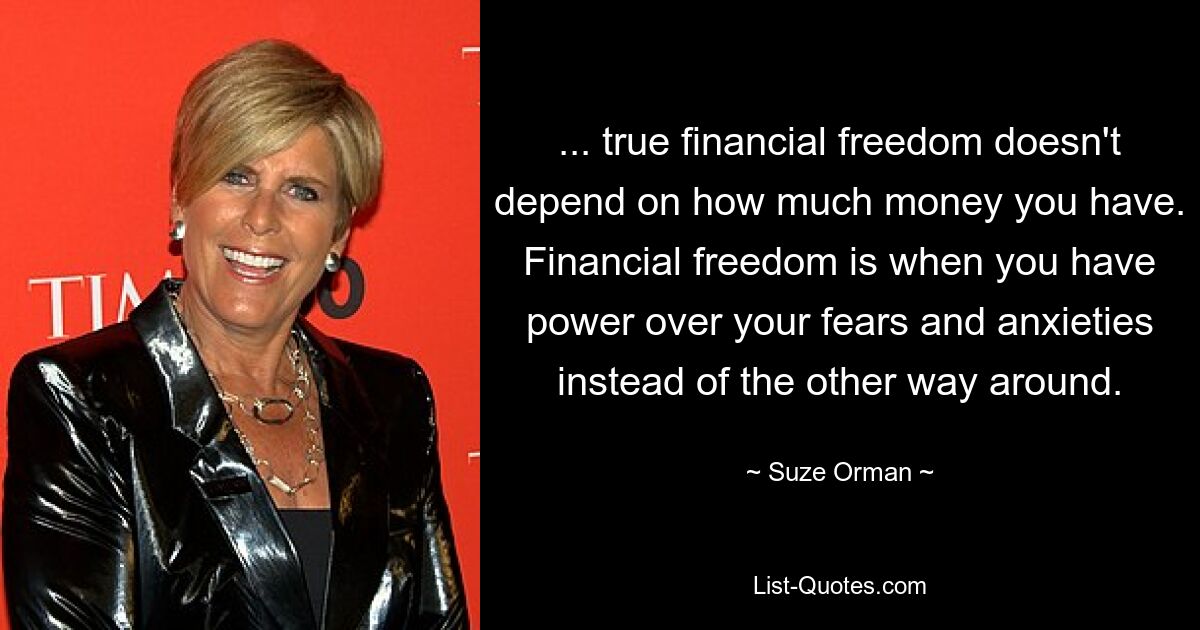 ... true financial freedom doesn't depend on how much money you have. Financial freedom is when you have power over your fears and anxieties instead of the other way around. — © Suze Orman