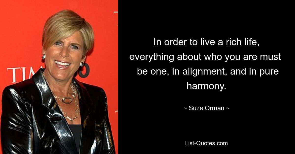 In order to live a rich life, everything about who you are must 
 be one, in alignment, and in pure harmony. — © Suze Orman