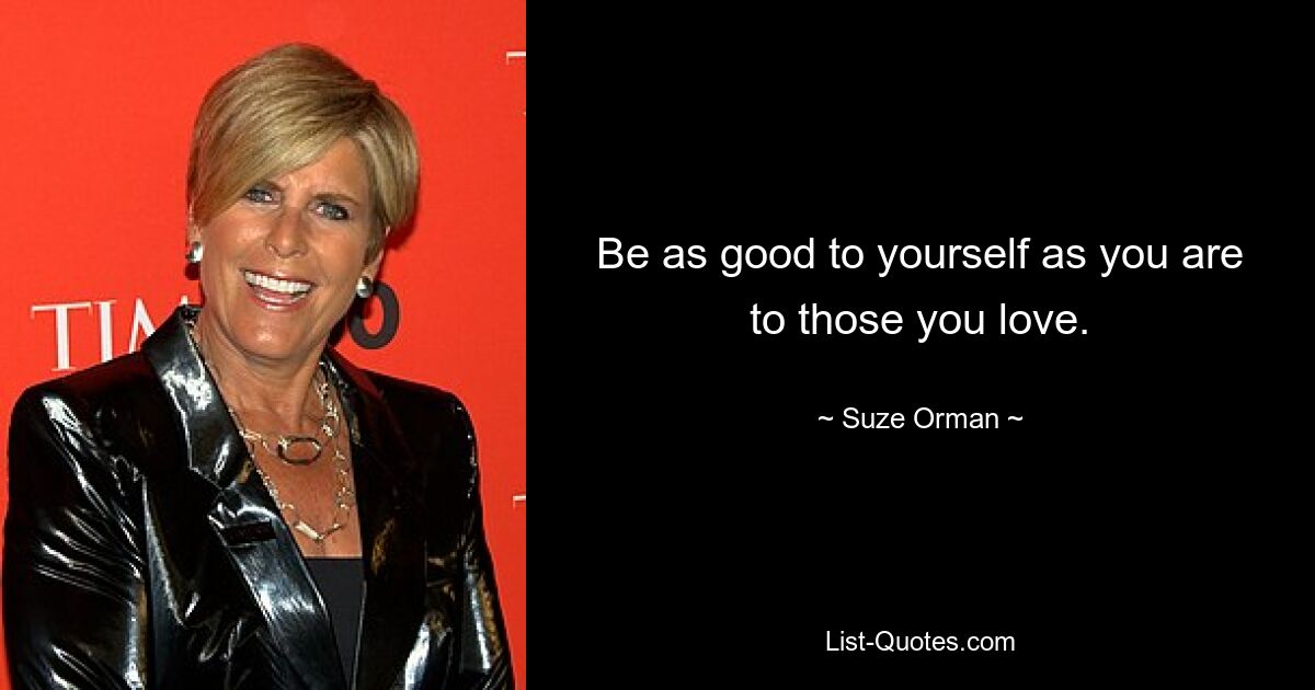 Be as good to yourself as you are to those you love. — © Suze Orman