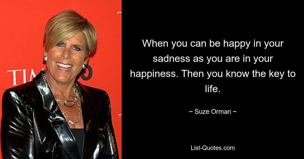 When you can be happy in your sadness as you are in your happiness. Then you know the key to life. — © Suze Orman