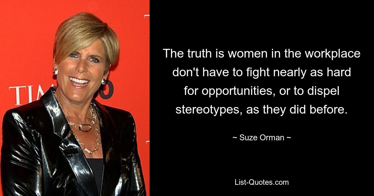 The truth is women in the workplace don't have to fight nearly as hard for opportunities, or to dispel stereotypes, as they did before. — © Suze Orman