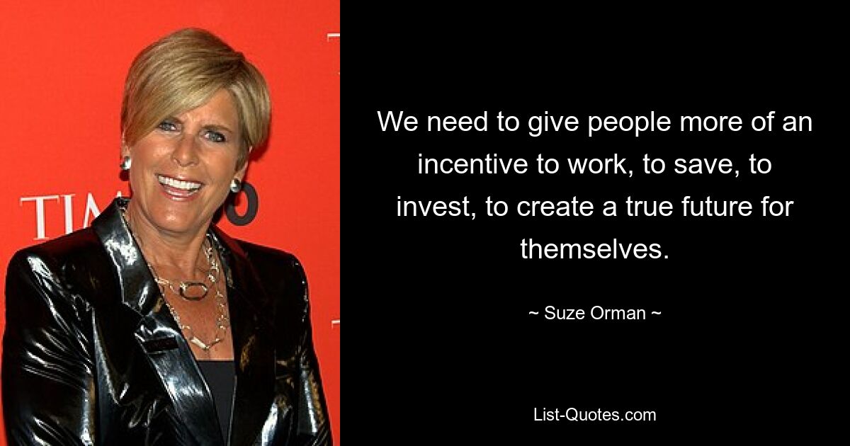 We need to give people more of an incentive to work, to save, to invest, to create a true future for themselves. — © Suze Orman