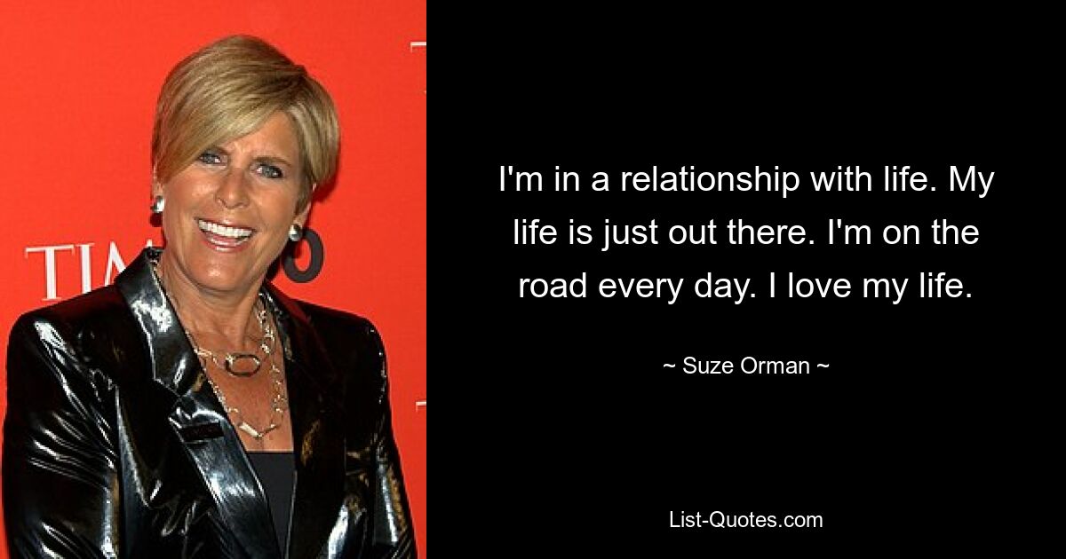 I'm in a relationship with life. My life is just out there. I'm on the road every day. I love my life. — © Suze Orman