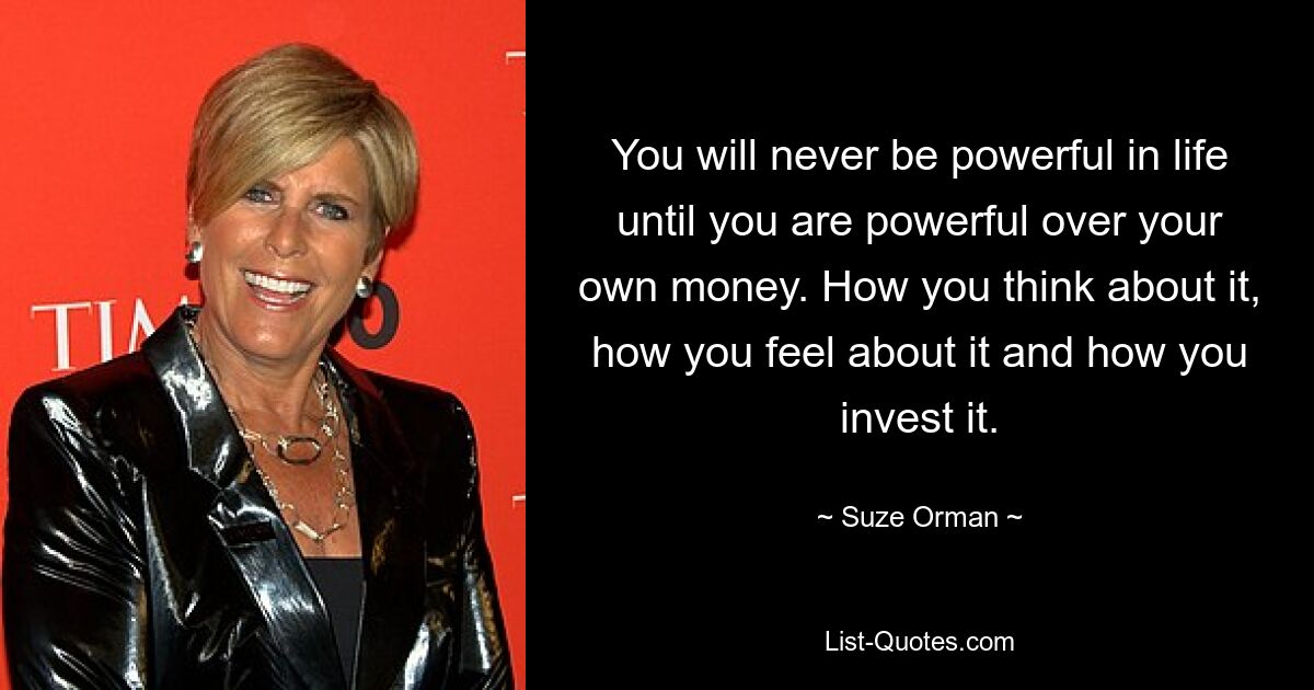 You will never be powerful in life until you are powerful over your own money. How you think about it, how you feel about it and how you invest it. — © Suze Orman