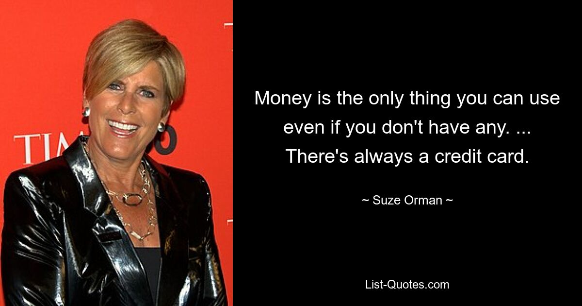 Money is the only thing you can use even if you don't have any. ... There's always a credit card. — © Suze Orman