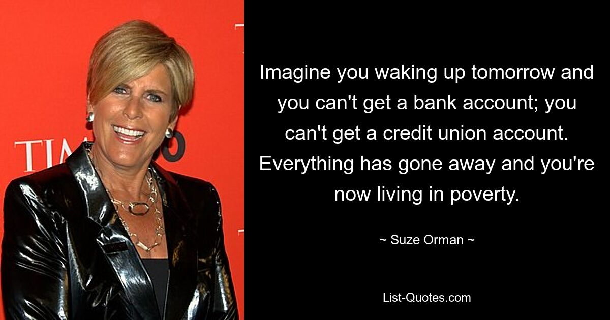 Imagine you waking up tomorrow and you can't get a bank account; you can't get a credit union account. Everything has gone away and you're now living in poverty. — © Suze Orman