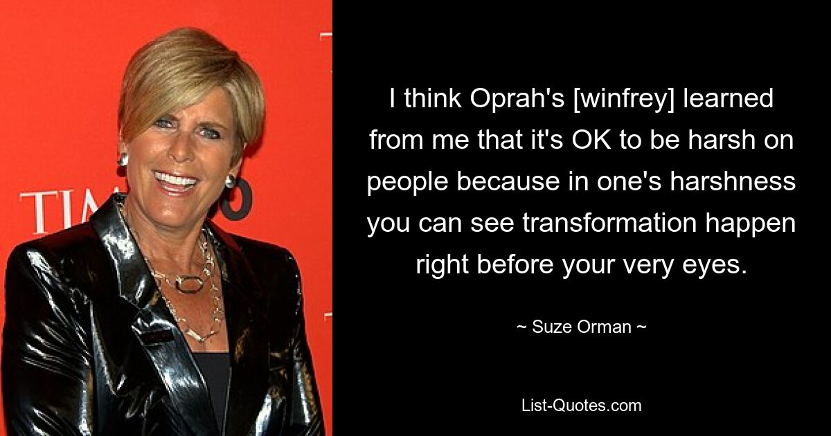 I think Oprah's [winfrey] learned from me that it's OK to be harsh on people because in one's harshness you can see transformation happen right before your very eyes. — © Suze Orman