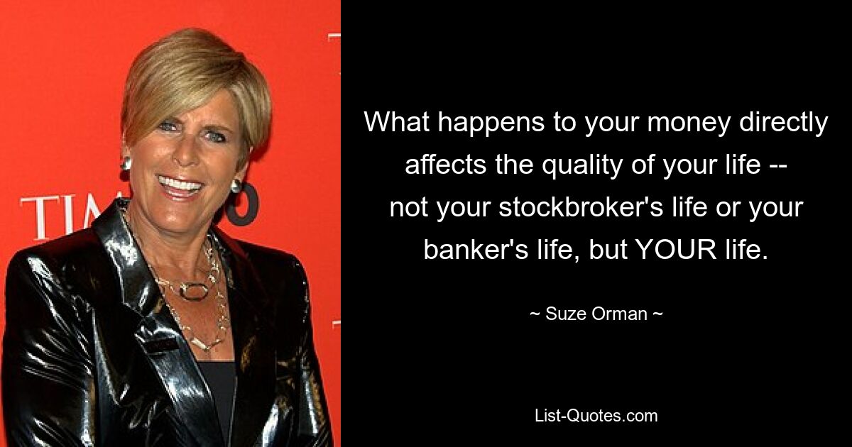 What happens to your money directly affects the quality of your life -- not your stockbroker's life or your banker's life, but YOUR life. — © Suze Orman