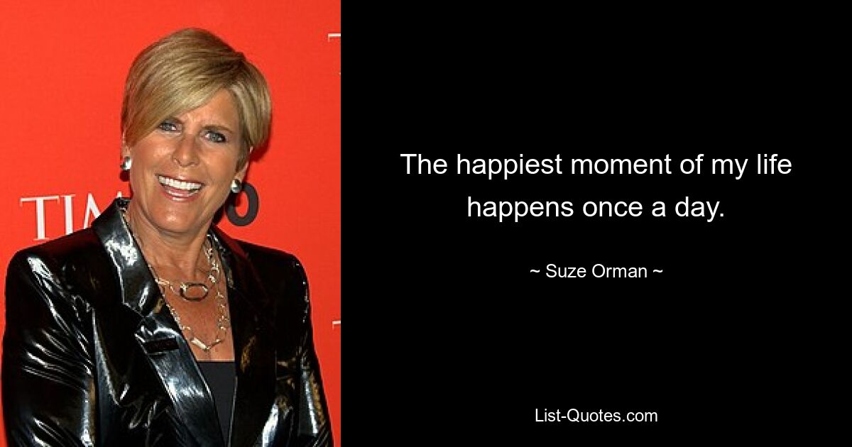 The happiest moment of my life happens once a day. — © Suze Orman