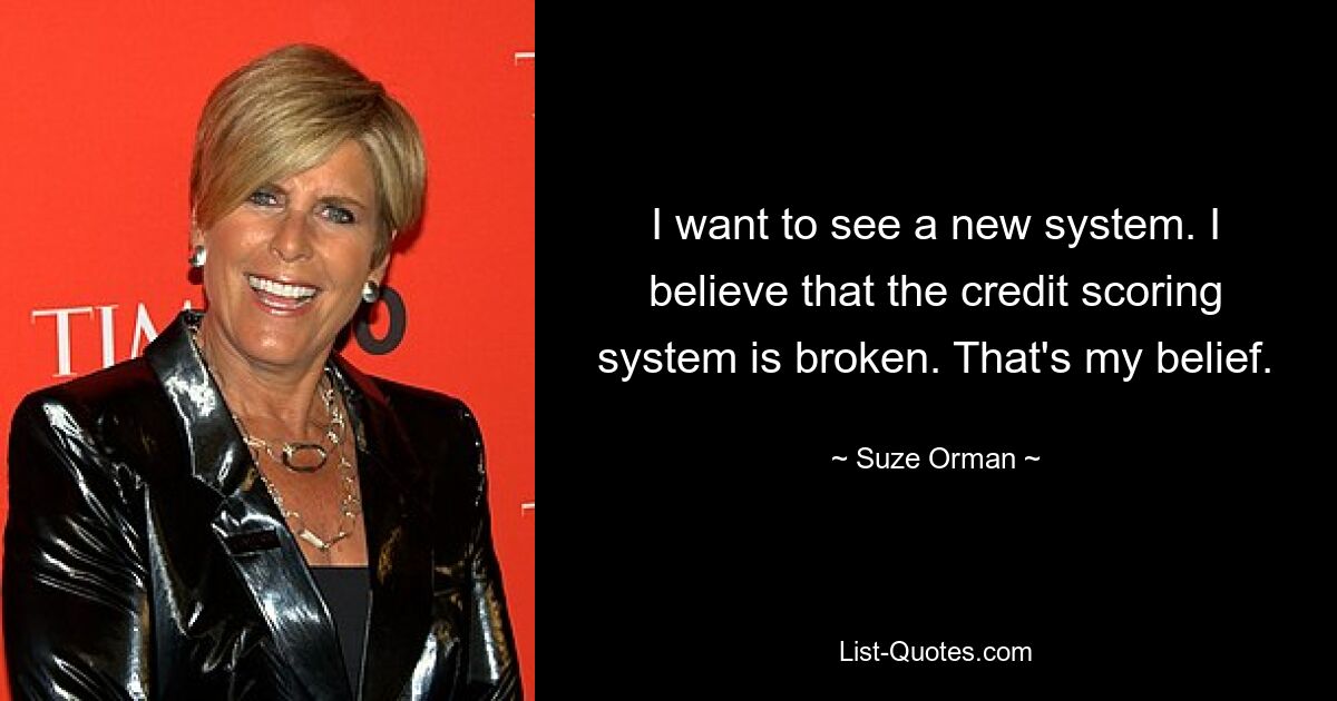 I want to see a new system. I believe that the credit scoring system is broken. That's my belief. — © Suze Orman