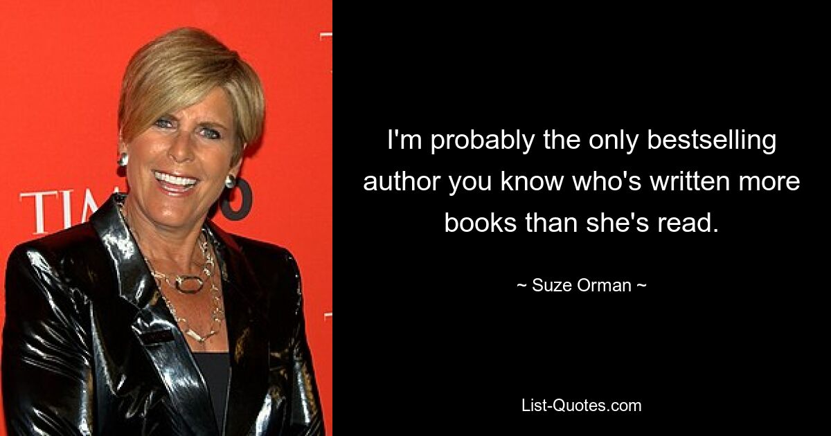 I'm probably the only bestselling author you know who's written more books than she's read. — © Suze Orman