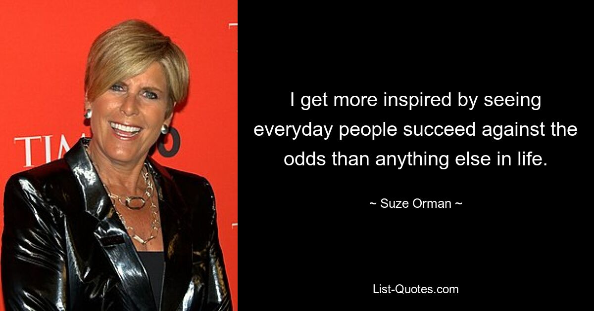 I get more inspired by seeing everyday people succeed against the odds than anything else in life. — © Suze Orman