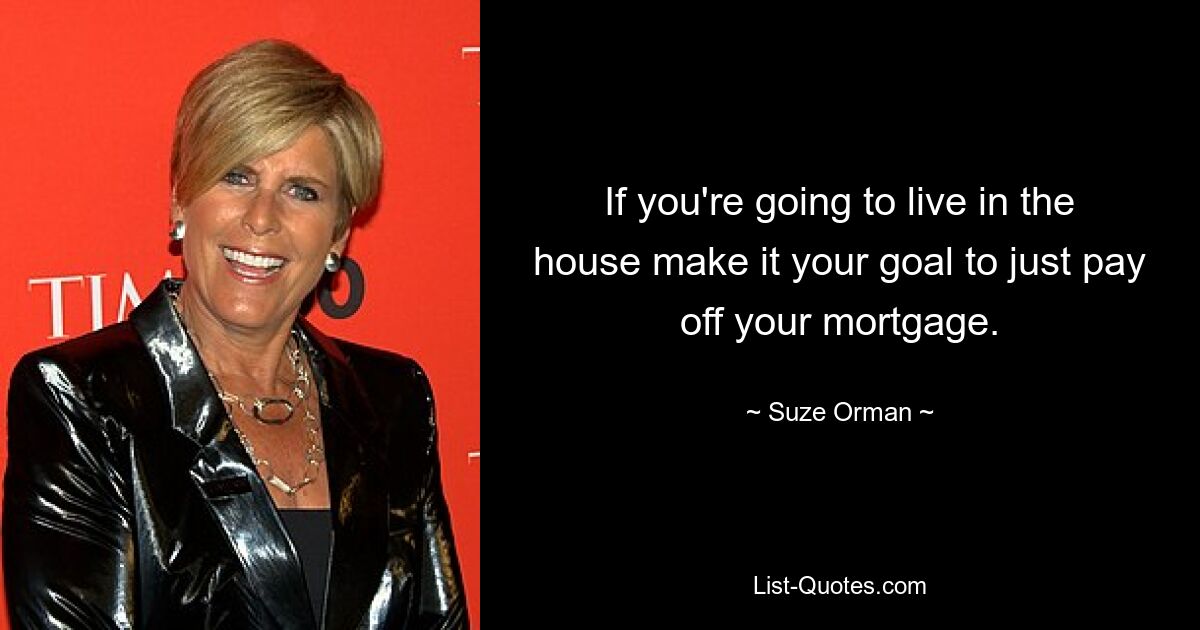 If you're going to live in the house make it your goal to just pay off your mortgage. — © Suze Orman