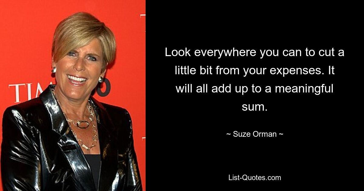 Look everywhere you can to cut a little bit from your expenses. It will all add up to a meaningful sum. — © Suze Orman