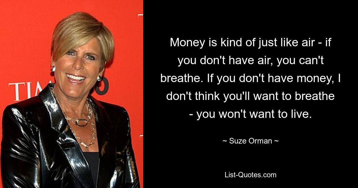 Деньги — это что-то вроде воздуха: если у вас нет воздуха, вы не сможете дышать. Если у тебя не будет денег, я думаю, ты не захочешь дышать — ты не захочешь жить. — © Сьюз Орман 