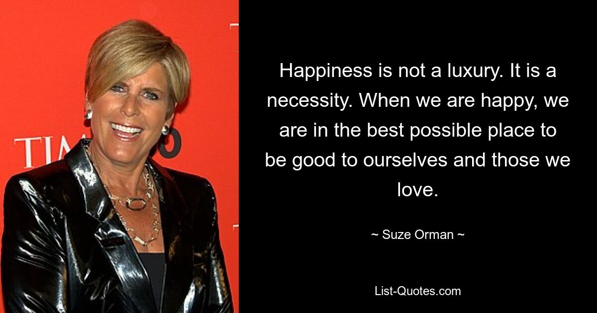 Happiness is not a luxury. It is a necessity. When we are happy, we are in the best possible place to be good to ourselves and those we love. — © Suze Orman