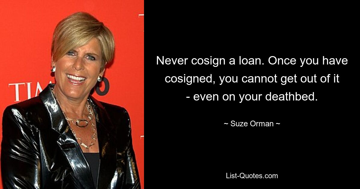 Never cosign a loan. Once you have cosigned, you cannot get out of it - even on your deathbed. — © Suze Orman