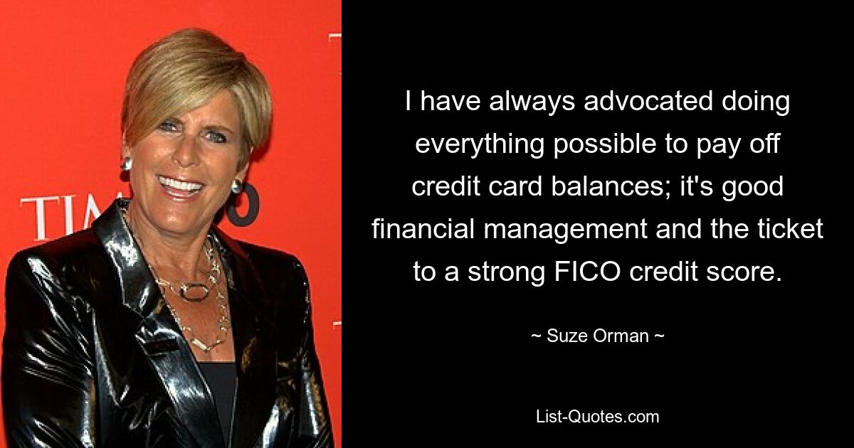 I have always advocated doing everything possible to pay off credit card balances; it's good financial management and the ticket to a strong FICO credit score. — © Suze Orman