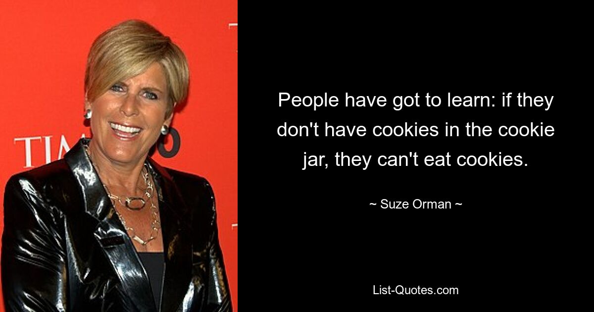 People have got to learn: if they don't have cookies in the cookie jar, they can't eat cookies. — © Suze Orman