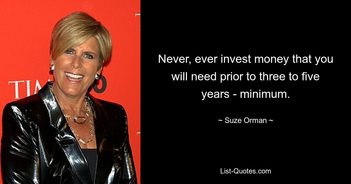 Never, ever invest money that you will need prior to three to five years - minimum. — © Suze Orman