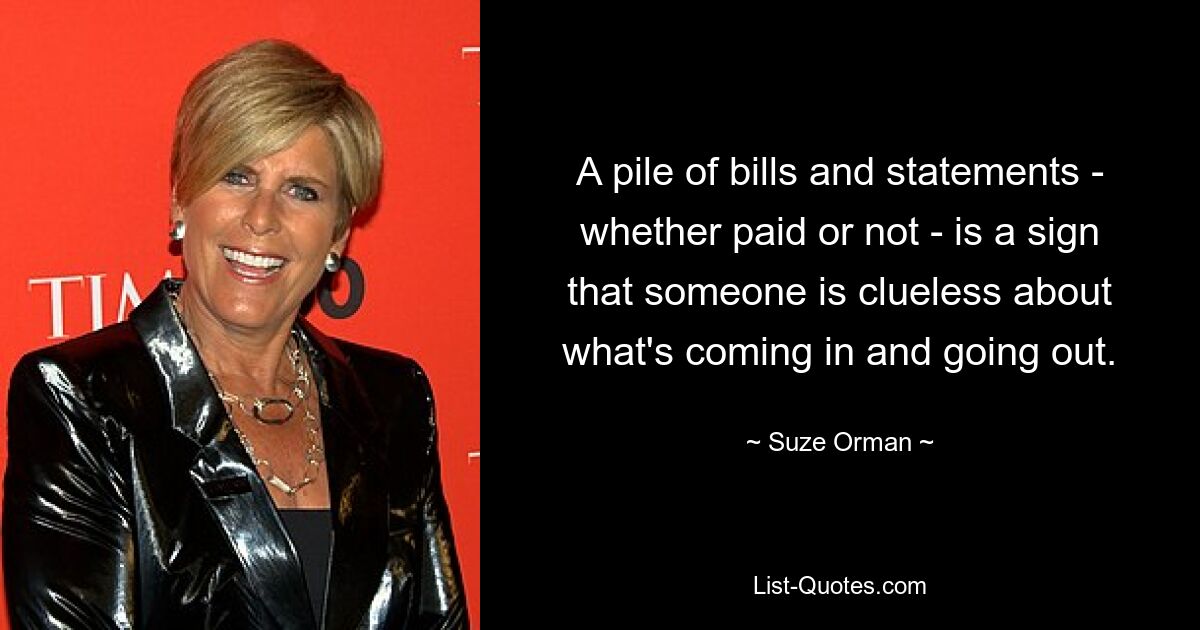 A pile of bills and statements - whether paid or not - is a sign that someone is clueless about what's coming in and going out. — © Suze Orman