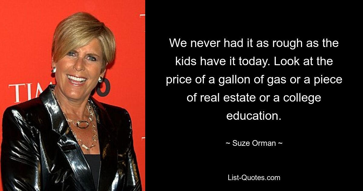 We never had it as rough as the kids have it today. Look at the price of a gallon of gas or a piece of real estate or a college education. — © Suze Orman