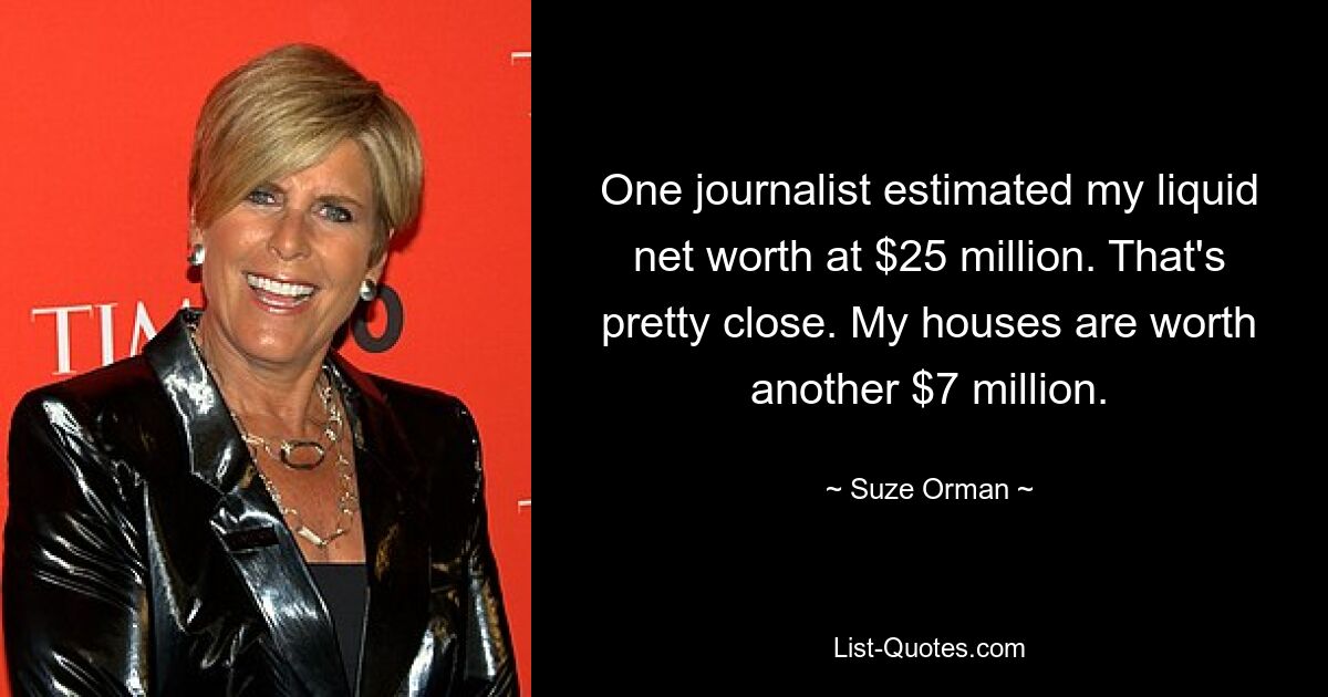 One journalist estimated my liquid net worth at $25 million. That's pretty close. My houses are worth another $7 million. — © Suze Orman