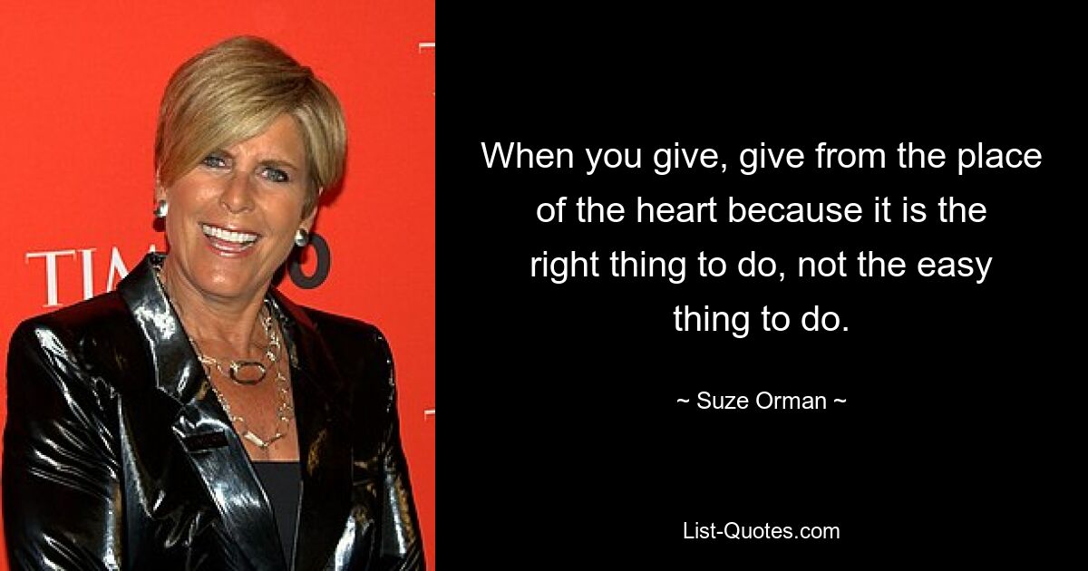 When you give, give from the place of the heart because it is the right thing to do, not the easy thing to do. — © Suze Orman