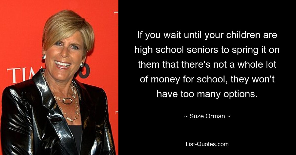 If you wait until your children are high school seniors to spring it on them that there's not a whole lot of money for school, they won't have too many options. — © Suze Orman