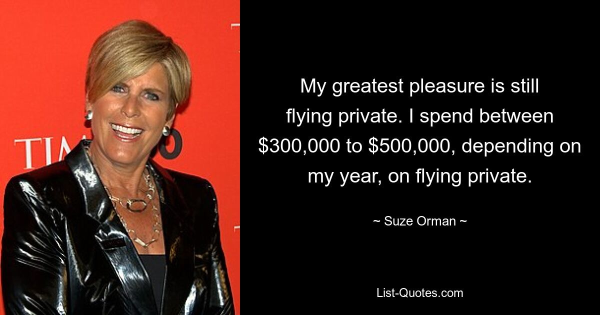 My greatest pleasure is still flying private. I spend between $300,000 to $500,000, depending on my year, on flying private. — © Suze Orman