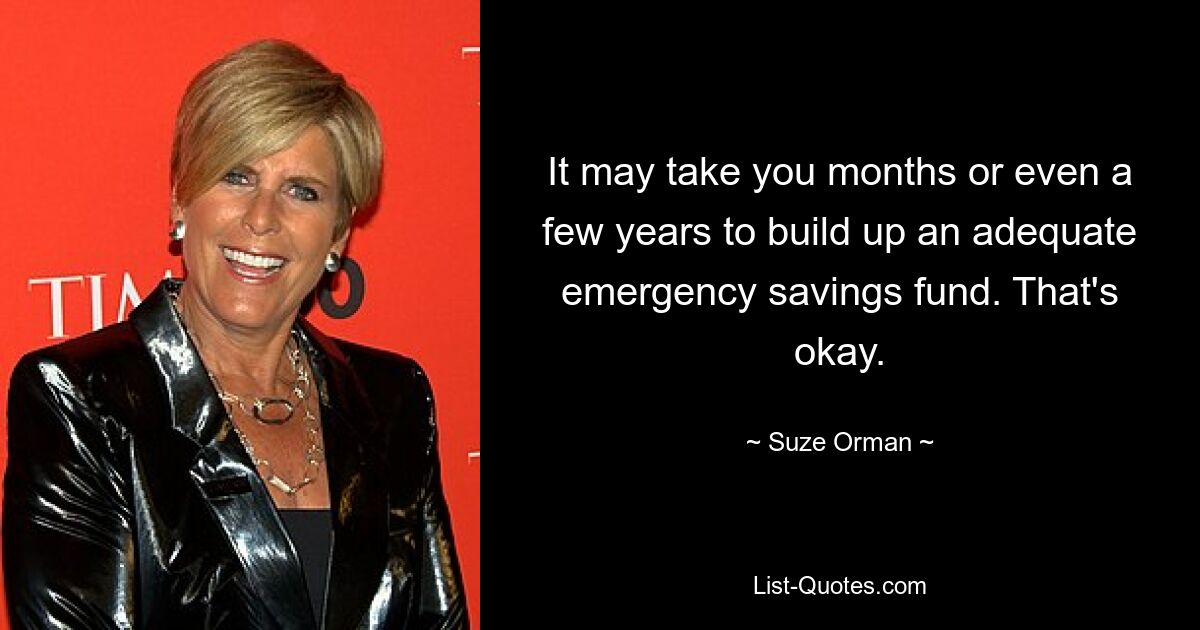 It may take you months or even a few years to build up an adequate emergency savings fund. That's okay. — © Suze Orman