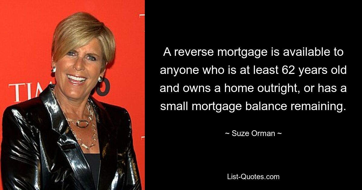 A reverse mortgage is available to anyone who is at least 62 years old and owns a home outright, or has a small mortgage balance remaining. — © Suze Orman