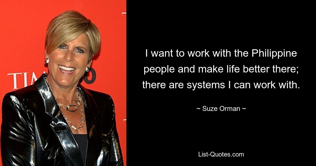 I want to work with the Philippine people and make life better there; there are systems I can work with. — © Suze Orman