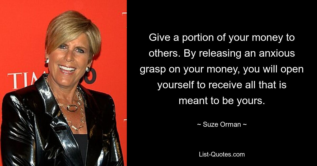 Give a portion of your money to others. By releasing an anxious grasp on your money, you will open yourself to receive all that is meant to be yours. — © Suze Orman