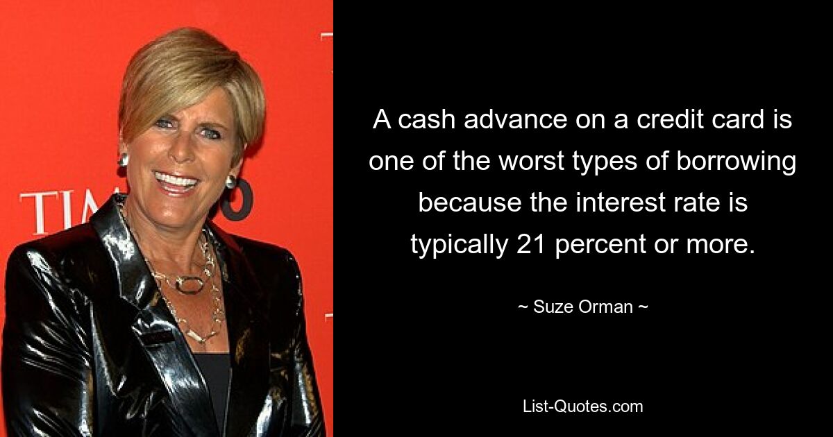 A cash advance on a credit card is one of the worst types of borrowing because the interest rate is typically 21 percent or more. — © Suze Orman