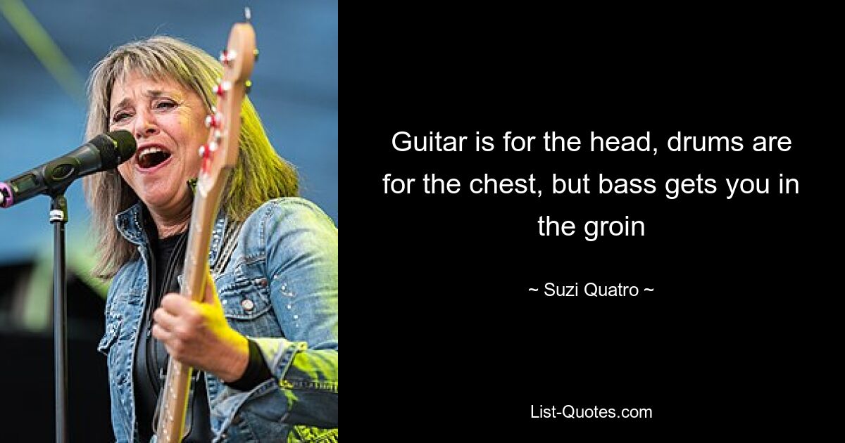 Guitar is for the head, drums are for the chest, but bass gets you in the groin — © Suzi Quatro