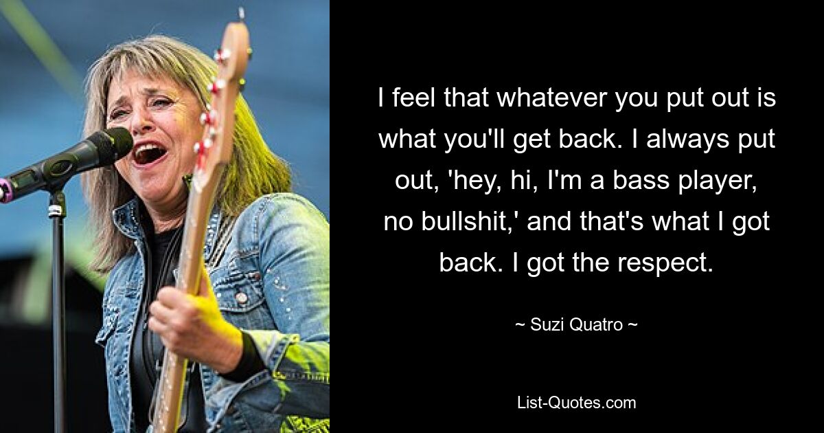 I feel that whatever you put out is what you'll get back. I always put out, 'hey, hi, I'm a bass player, no bullshit,' and that's what I got back. I got the respect. — © Suzi Quatro