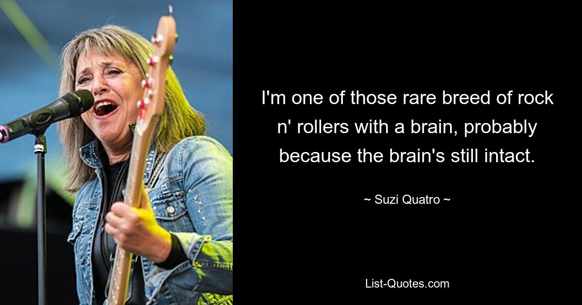 I'm one of those rare breed of rock n' rollers with a brain, probably because the brain's still intact. — © Suzi Quatro