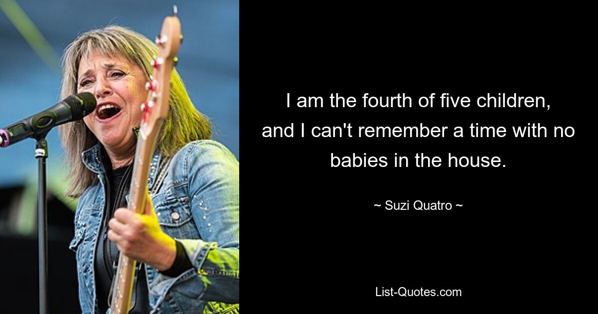 I am the fourth of five children, and I can't remember a time with no babies in the house. — © Suzi Quatro