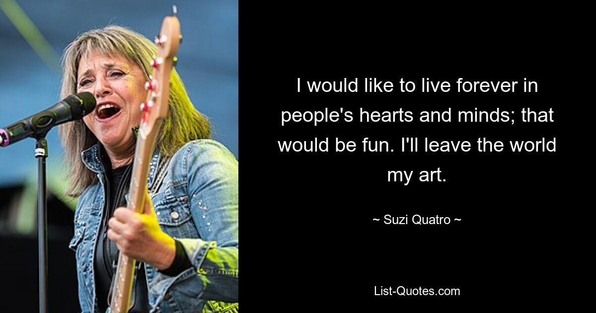 I would like to live forever in people's hearts and minds; that would be fun. I'll leave the world my art. — © Suzi Quatro