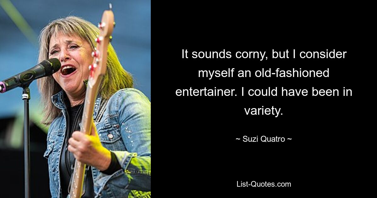 It sounds corny, but I consider myself an old-fashioned entertainer. I could have been in variety. — © Suzi Quatro