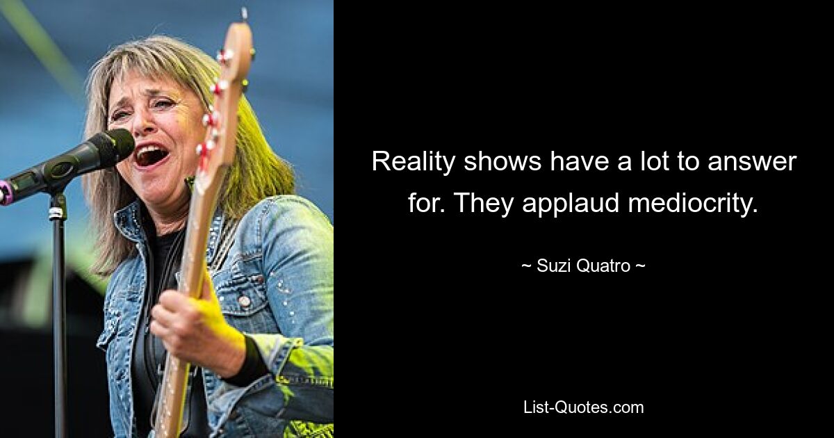 Reality shows have a lot to answer for. They applaud mediocrity. — © Suzi Quatro