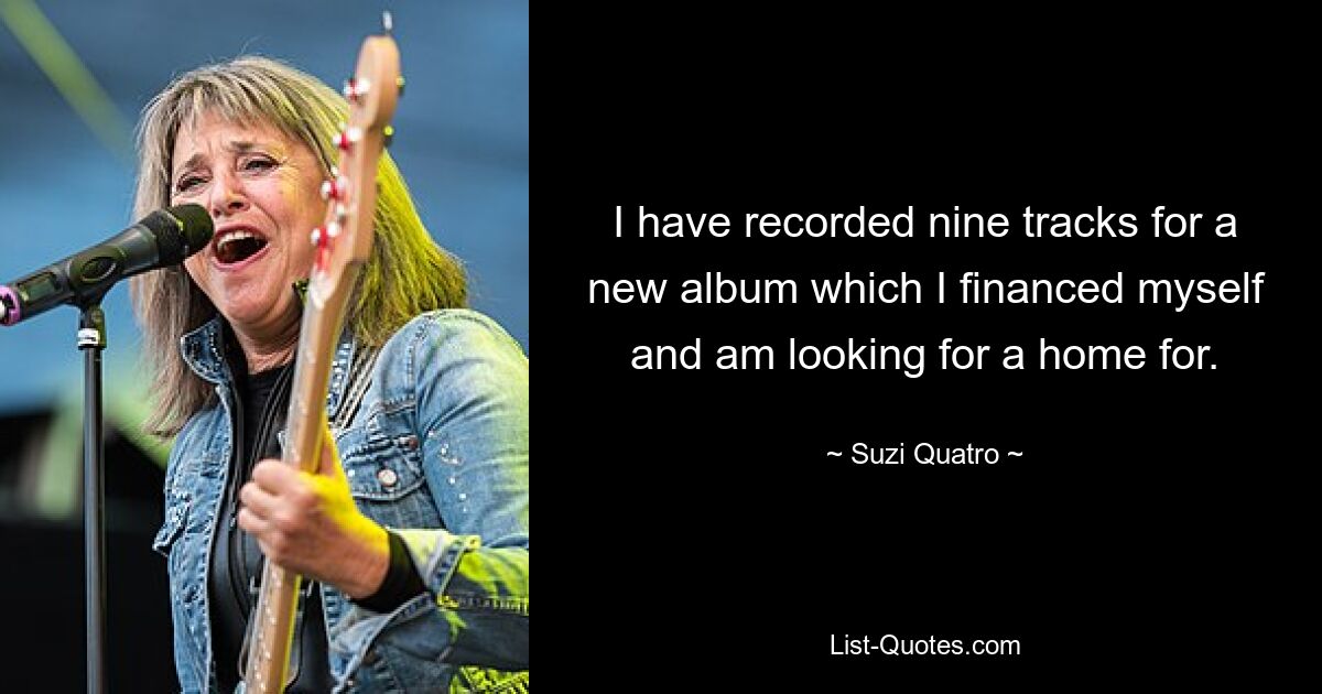 I have recorded nine tracks for a new album which I financed myself and am looking for a home for. — © Suzi Quatro