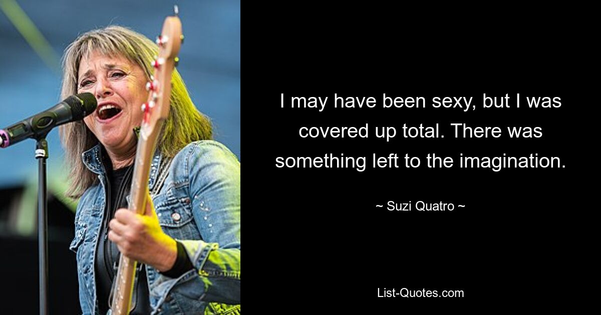 I may have been sexy, but I was covered up total. There was something left to the imagination. — © Suzi Quatro