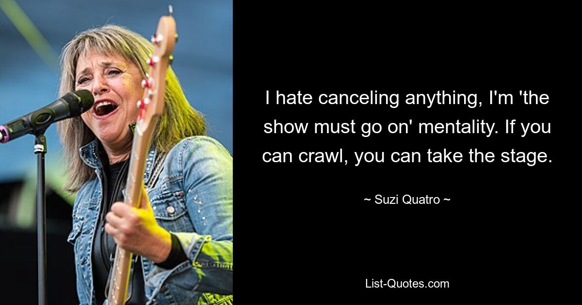 I hate canceling anything, I'm 'the show must go on' mentality. If you can crawl, you can take the stage. — © Suzi Quatro