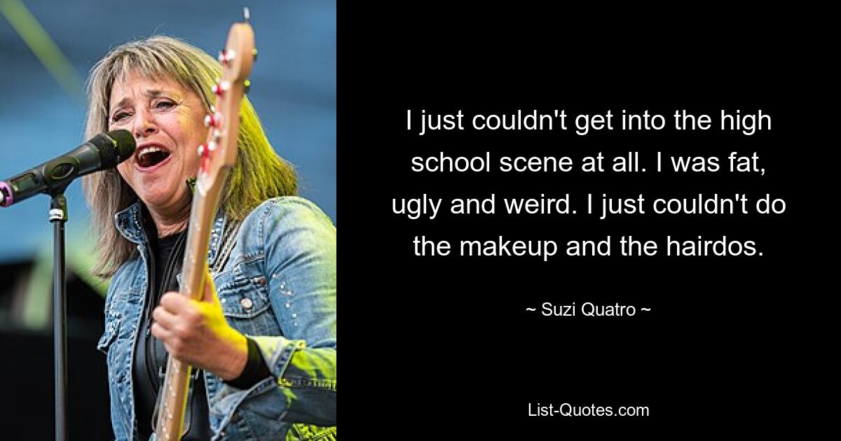 I just couldn't get into the high school scene at all. I was fat, ugly and weird. I just couldn't do the makeup and the hairdos. — © Suzi Quatro