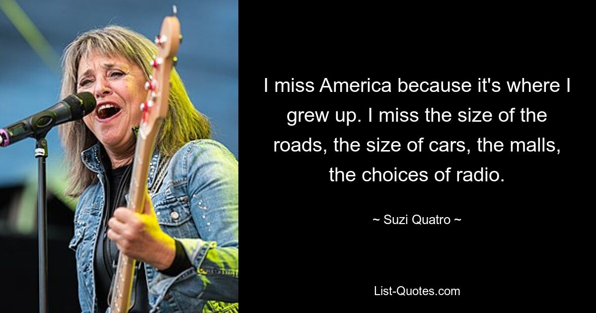 I miss America because it's where I grew up. I miss the size of the roads, the size of cars, the malls, the choices of radio. — © Suzi Quatro