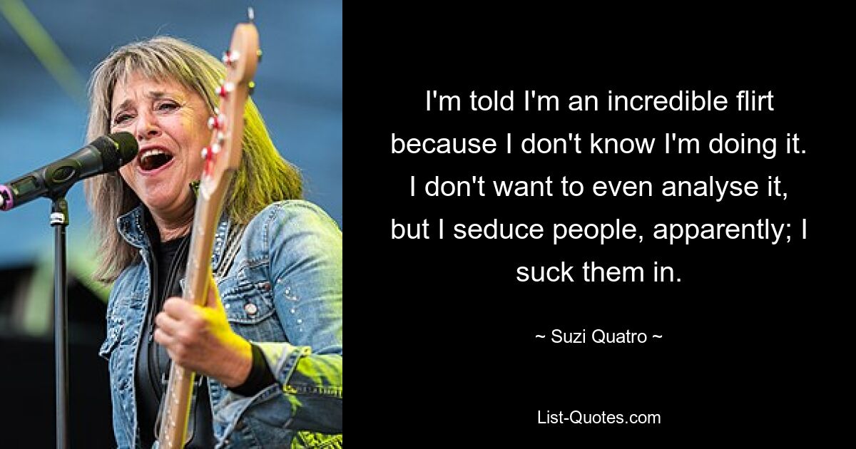 I'm told I'm an incredible flirt because I don't know I'm doing it. I don't want to even analyse it, but I seduce people, apparently; I suck them in. — © Suzi Quatro