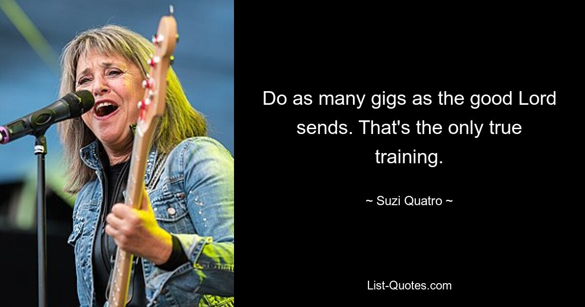 Do as many gigs as the good Lord sends. That's the only true training. — © Suzi Quatro